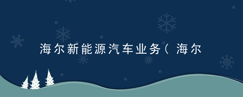 海尔新能源汽车业务(海尔 新能源汽车)